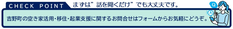 チェックポイント。まずは「聞くだけ」でも大丈夫です。吉野町の空き家活用・移住・起業支援に関するお問い合わせはフォームからお気軽にどうぞ。ここをクリックすると問い合わせフォームに移動します。